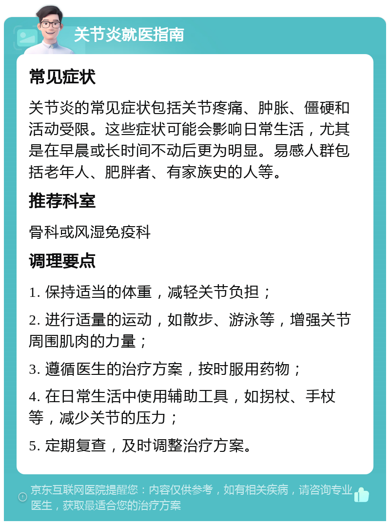 关节炎就医指南 常见症状 关节炎的常见症状包括关节疼痛、肿胀、僵硬和活动受限。这些症状可能会影响日常生活，尤其是在早晨或长时间不动后更为明显。易感人群包括老年人、肥胖者、有家族史的人等。 推荐科室 骨科或风湿免疫科 调理要点 1. 保持适当的体重，减轻关节负担； 2. 进行适量的运动，如散步、游泳等，增强关节周围肌肉的力量； 3. 遵循医生的治疗方案，按时服用药物； 4. 在日常生活中使用辅助工具，如拐杖、手杖等，减少关节的压力； 5. 定期复查，及时调整治疗方案。