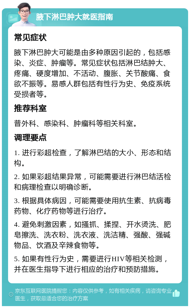 腋下淋巴肿大就医指南 常见症状 腋下淋巴肿大可能是由多种原因引起的，包括感染、炎症、肿瘤等。常见症状包括淋巴结肿大、疼痛、硬度增加、不活动、腹胀、关节酸痛、食欲不振等。易感人群包括有性行为史、免疫系统受损者等。 推荐科室 普外科、感染科、肿瘤科等相关科室。 调理要点 1. 进行彩超检查，了解淋巴结的大小、形态和结构。 2. 如果彩超结果异常，可能需要进行淋巴结活检和病理检查以明确诊断。 3. 根据具体病因，可能需要使用抗生素、抗病毒药物、化疗药物等进行治疗。 4. 避免刺激因素，如搔抓、揉捏、开水烫洗、肥皂擦洗、洗衣粉、洗衣液、洗洁精、强酸、强碱物品、饮酒及辛辣食物等。 5. 如果有性行为史，需要进行HIV等相关检测，并在医生指导下进行相应的治疗和预防措施。