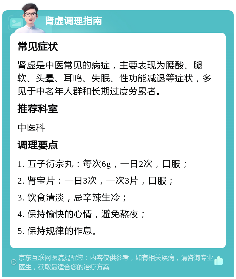 肾虚调理指南 常见症状 肾虚是中医常见的病症，主要表现为腰酸、腿软、头晕、耳鸣、失眠、性功能减退等症状，多见于中老年人群和长期过度劳累者。 推荐科室 中医科 调理要点 1. 五子衍宗丸：每次6g，一日2次，口服； 2. 肾宝片：一日3次，一次3片，口服； 3. 饮食清淡，忌辛辣生冷； 4. 保持愉快的心情，避免熬夜； 5. 保持规律的作息。