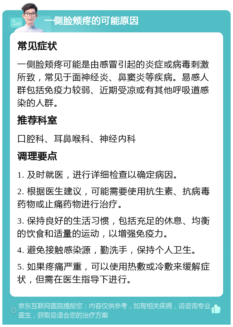 一侧脸颊疼的可能原因 常见症状 一侧脸颊疼可能是由感冒引起的炎症或病毒刺激所致，常见于面神经炎、鼻窦炎等疾病。易感人群包括免疫力较弱、近期受凉或有其他呼吸道感染的人群。 推荐科室 口腔科、耳鼻喉科、神经内科 调理要点 1. 及时就医，进行详细检查以确定病因。 2. 根据医生建议，可能需要使用抗生素、抗病毒药物或止痛药物进行治疗。 3. 保持良好的生活习惯，包括充足的休息、均衡的饮食和适量的运动，以增强免疫力。 4. 避免接触感染源，勤洗手，保持个人卫生。 5. 如果疼痛严重，可以使用热敷或冷敷来缓解症状，但需在医生指导下进行。