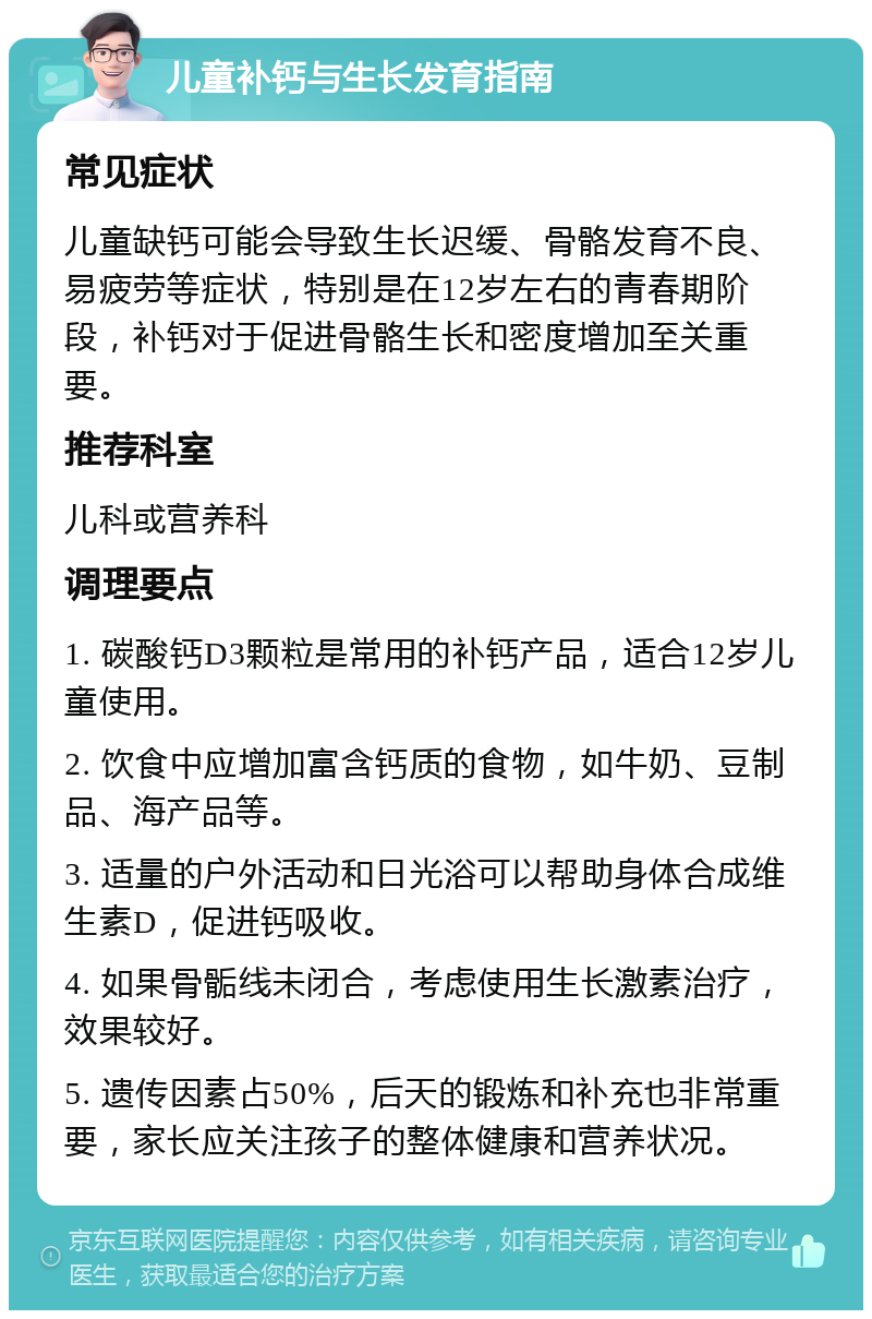 儿童补钙与生长发育指南 常见症状 儿童缺钙可能会导致生长迟缓、骨骼发育不良、易疲劳等症状，特别是在12岁左右的青春期阶段，补钙对于促进骨骼生长和密度增加至关重要。 推荐科室 儿科或营养科 调理要点 1. 碳酸钙D3颗粒是常用的补钙产品，适合12岁儿童使用。 2. 饮食中应增加富含钙质的食物，如牛奶、豆制品、海产品等。 3. 适量的户外活动和日光浴可以帮助身体合成维生素D，促进钙吸收。 4. 如果骨骺线未闭合，考虑使用生长激素治疗，效果较好。 5. 遗传因素占50%，后天的锻炼和补充也非常重要，家长应关注孩子的整体健康和营养状况。