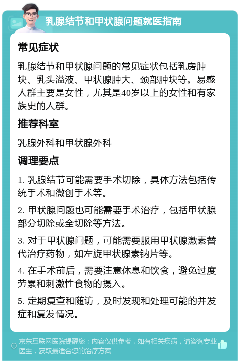 乳腺结节和甲状腺问题就医指南 常见症状 乳腺结节和甲状腺问题的常见症状包括乳房肿块、乳头溢液、甲状腺肿大、颈部肿块等。易感人群主要是女性，尤其是40岁以上的女性和有家族史的人群。 推荐科室 乳腺外科和甲状腺外科 调理要点 1. 乳腺结节可能需要手术切除，具体方法包括传统手术和微创手术等。 2. 甲状腺问题也可能需要手术治疗，包括甲状腺部分切除或全切除等方法。 3. 对于甲状腺问题，可能需要服用甲状腺激素替代治疗药物，如左旋甲状腺素钠片等。 4. 在手术前后，需要注意休息和饮食，避免过度劳累和刺激性食物的摄入。 5. 定期复查和随访，及时发现和处理可能的并发症和复发情况。