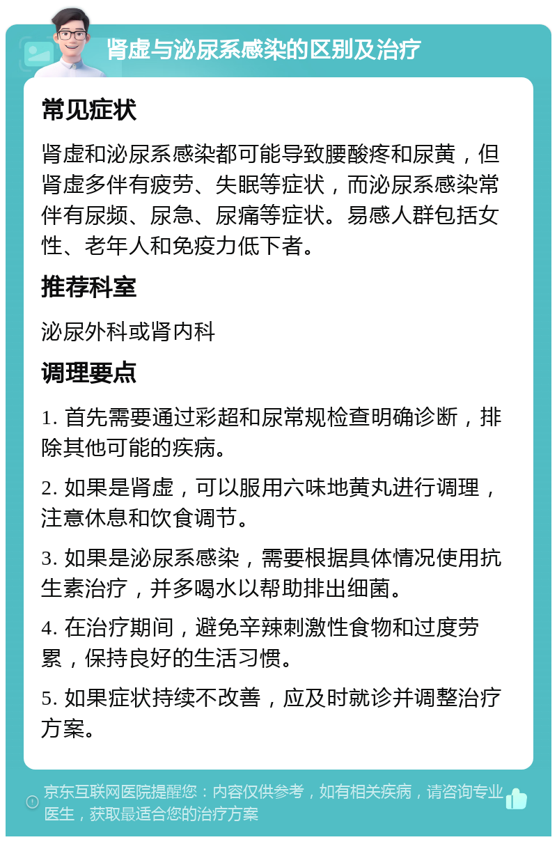 肾虚与泌尿系感染的区别及治疗 常见症状 肾虚和泌尿系感染都可能导致腰酸疼和尿黄，但肾虚多伴有疲劳、失眠等症状，而泌尿系感染常伴有尿频、尿急、尿痛等症状。易感人群包括女性、老年人和免疫力低下者。 推荐科室 泌尿外科或肾内科 调理要点 1. 首先需要通过彩超和尿常规检查明确诊断，排除其他可能的疾病。 2. 如果是肾虚，可以服用六味地黄丸进行调理，注意休息和饮食调节。 3. 如果是泌尿系感染，需要根据具体情况使用抗生素治疗，并多喝水以帮助排出细菌。 4. 在治疗期间，避免辛辣刺激性食物和过度劳累，保持良好的生活习惯。 5. 如果症状持续不改善，应及时就诊并调整治疗方案。