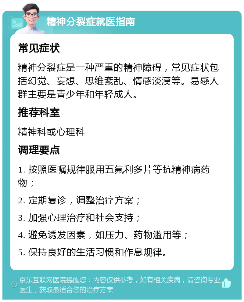 精神分裂症就医指南 常见症状 精神分裂症是一种严重的精神障碍，常见症状包括幻觉、妄想、思维紊乱、情感淡漠等。易感人群主要是青少年和年轻成人。 推荐科室 精神科或心理科 调理要点 1. 按照医嘱规律服用五氟利多片等抗精神病药物； 2. 定期复诊，调整治疗方案； 3. 加强心理治疗和社会支持； 4. 避免诱发因素，如压力、药物滥用等； 5. 保持良好的生活习惯和作息规律。