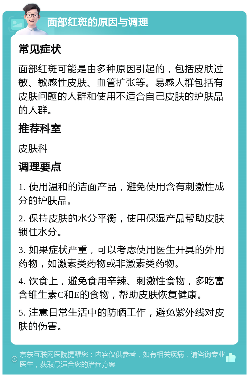 面部红斑的原因与调理 常见症状 面部红斑可能是由多种原因引起的，包括皮肤过敏、敏感性皮肤、血管扩张等。易感人群包括有皮肤问题的人群和使用不适合自己皮肤的护肤品的人群。 推荐科室 皮肤科 调理要点 1. 使用温和的洁面产品，避免使用含有刺激性成分的护肤品。 2. 保持皮肤的水分平衡，使用保湿产品帮助皮肤锁住水分。 3. 如果症状严重，可以考虑使用医生开具的外用药物，如激素类药物或非激素类药物。 4. 饮食上，避免食用辛辣、刺激性食物，多吃富含维生素C和E的食物，帮助皮肤恢复健康。 5. 注意日常生活中的防晒工作，避免紫外线对皮肤的伤害。