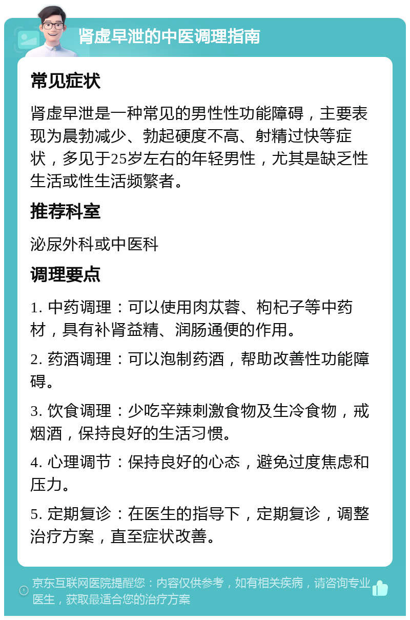 肾虚早泄的中医调理指南 常见症状 肾虚早泄是一种常见的男性性功能障碍，主要表现为晨勃减少、勃起硬度不高、射精过快等症状，多见于25岁左右的年轻男性，尤其是缺乏性生活或性生活频繁者。 推荐科室 泌尿外科或中医科 调理要点 1. 中药调理：可以使用肉苁蓉、枸杞子等中药材，具有补肾益精、润肠通便的作用。 2. 药酒调理：可以泡制药酒，帮助改善性功能障碍。 3. 饮食调理：少吃辛辣刺激食物及生冷食物，戒烟酒，保持良好的生活习惯。 4. 心理调节：保持良好的心态，避免过度焦虑和压力。 5. 定期复诊：在医生的指导下，定期复诊，调整治疗方案，直至症状改善。