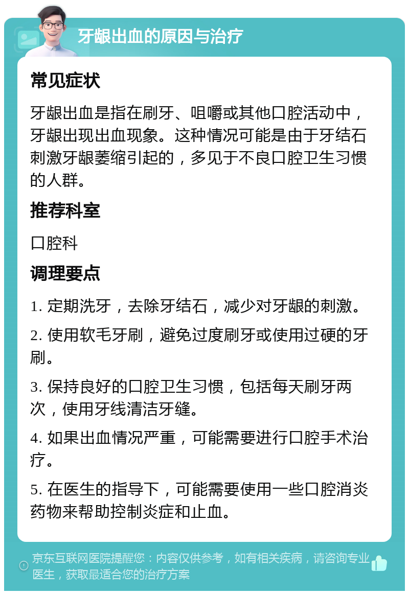 牙龈出血的原因与治疗 常见症状 牙龈出血是指在刷牙、咀嚼或其他口腔活动中，牙龈出现出血现象。这种情况可能是由于牙结石刺激牙龈萎缩引起的，多见于不良口腔卫生习惯的人群。 推荐科室 口腔科 调理要点 1. 定期洗牙，去除牙结石，减少对牙龈的刺激。 2. 使用软毛牙刷，避免过度刷牙或使用过硬的牙刷。 3. 保持良好的口腔卫生习惯，包括每天刷牙两次，使用牙线清洁牙缝。 4. 如果出血情况严重，可能需要进行口腔手术治疗。 5. 在医生的指导下，可能需要使用一些口腔消炎药物来帮助控制炎症和止血。