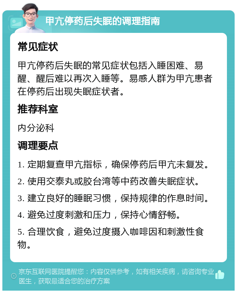 甲亢停药后失眠的调理指南 常见症状 甲亢停药后失眠的常见症状包括入睡困难、易醒、醒后难以再次入睡等。易感人群为甲亢患者在停药后出现失眠症状者。 推荐科室 内分泌科 调理要点 1. 定期复查甲亢指标，确保停药后甲亢未复发。 2. 使用交泰丸或胶台湾等中药改善失眠症状。 3. 建立良好的睡眠习惯，保持规律的作息时间。 4. 避免过度刺激和压力，保持心情舒畅。 5. 合理饮食，避免过度摄入咖啡因和刺激性食物。