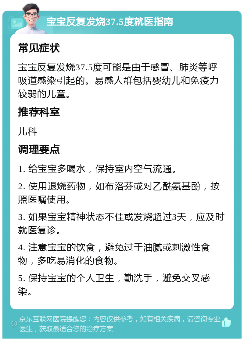 宝宝反复发烧37.5度就医指南 常见症状 宝宝反复发烧37.5度可能是由于感冒、肺炎等呼吸道感染引起的。易感人群包括婴幼儿和免疫力较弱的儿童。 推荐科室 儿科 调理要点 1. 给宝宝多喝水，保持室内空气流通。 2. 使用退烧药物，如布洛芬或对乙酰氨基酚，按照医嘱使用。 3. 如果宝宝精神状态不佳或发烧超过3天，应及时就医复诊。 4. 注意宝宝的饮食，避免过于油腻或刺激性食物，多吃易消化的食物。 5. 保持宝宝的个人卫生，勤洗手，避免交叉感染。