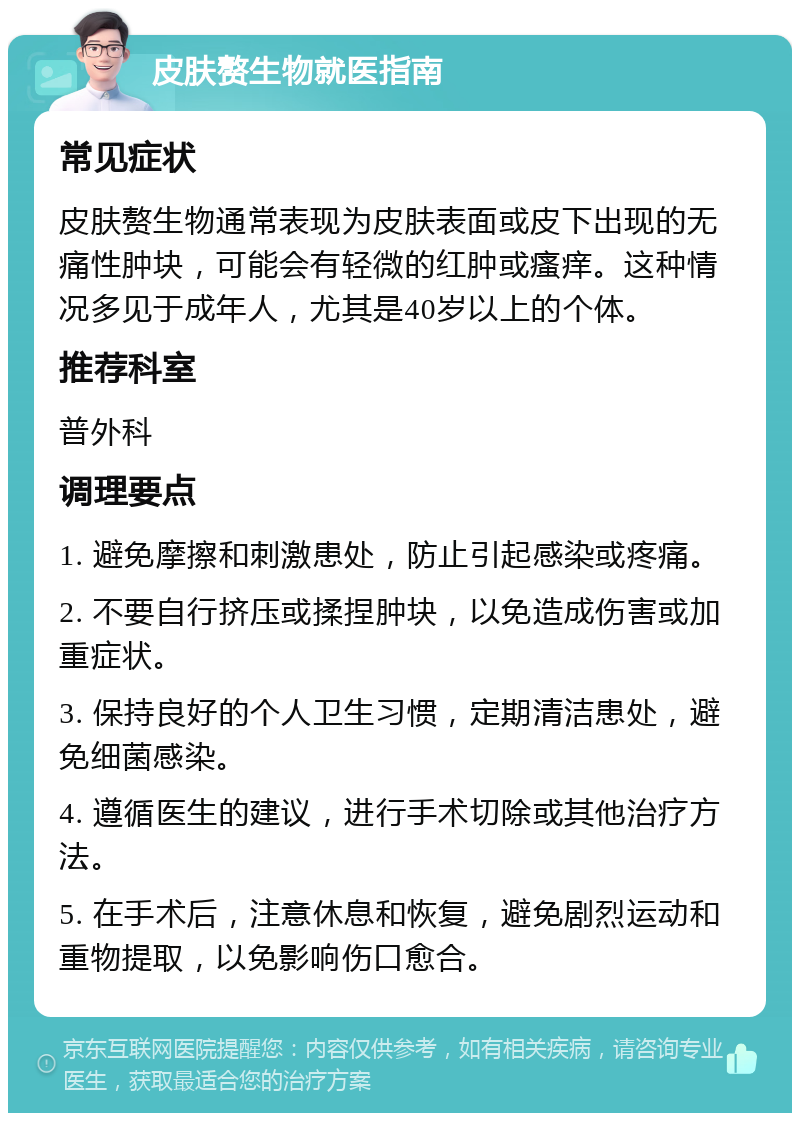 皮肤赘生物就医指南 常见症状 皮肤赘生物通常表现为皮肤表面或皮下出现的无痛性肿块，可能会有轻微的红肿或瘙痒。这种情况多见于成年人，尤其是40岁以上的个体。 推荐科室 普外科 调理要点 1. 避免摩擦和刺激患处，防止引起感染或疼痛。 2. 不要自行挤压或揉捏肿块，以免造成伤害或加重症状。 3. 保持良好的个人卫生习惯，定期清洁患处，避免细菌感染。 4. 遵循医生的建议，进行手术切除或其他治疗方法。 5. 在手术后，注意休息和恢复，避免剧烈运动和重物提取，以免影响伤口愈合。