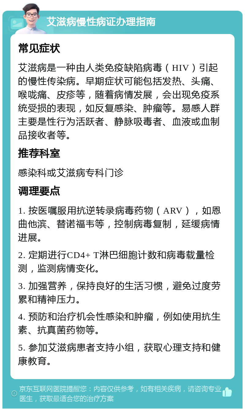 艾滋病慢性病证办理指南 常见症状 艾滋病是一种由人类免疫缺陷病毒（HIV）引起的慢性传染病。早期症状可能包括发热、头痛、喉咙痛、皮疹等，随着病情发展，会出现免疫系统受损的表现，如反复感染、肿瘤等。易感人群主要是性行为活跃者、静脉吸毒者、血液或血制品接收者等。 推荐科室 感染科或艾滋病专科门诊 调理要点 1. 按医嘱服用抗逆转录病毒药物（ARV），如恩曲他滨、替诺福韦等，控制病毒复制，延缓病情进展。 2. 定期进行CD4+ T淋巴细胞计数和病毒载量检测，监测病情变化。 3. 加强营养，保持良好的生活习惯，避免过度劳累和精神压力。 4. 预防和治疗机会性感染和肿瘤，例如使用抗生素、抗真菌药物等。 5. 参加艾滋病患者支持小组，获取心理支持和健康教育。