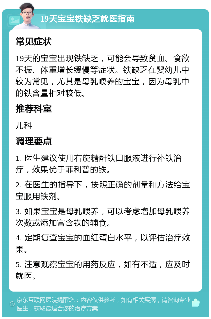 19天宝宝铁缺乏就医指南 常见症状 19天的宝宝出现铁缺乏，可能会导致贫血、食欲不振、体重增长缓慢等症状。铁缺乏在婴幼儿中较为常见，尤其是母乳喂养的宝宝，因为母乳中的铁含量相对较低。 推荐科室 儿科 调理要点 1. 医生建议使用右旋糖酐铁口服液进行补铁治疗，效果优于菲利普的铁。 2. 在医生的指导下，按照正确的剂量和方法给宝宝服用铁剂。 3. 如果宝宝是母乳喂养，可以考虑增加母乳喂养次数或添加富含铁的辅食。 4. 定期复查宝宝的血红蛋白水平，以评估治疗效果。 5. 注意观察宝宝的用药反应，如有不适，应及时就医。