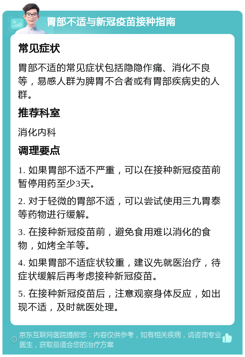 胃部不适与新冠疫苗接种指南 常见症状 胃部不适的常见症状包括隐隐作痛、消化不良等，易感人群为脾胃不合者或有胃部疾病史的人群。 推荐科室 消化内科 调理要点 1. 如果胃部不适不严重，可以在接种新冠疫苗前暂停用药至少3天。 2. 对于轻微的胃部不适，可以尝试使用三九胃泰等药物进行缓解。 3. 在接种新冠疫苗前，避免食用难以消化的食物，如烤全羊等。 4. 如果胃部不适症状较重，建议先就医治疗，待症状缓解后再考虑接种新冠疫苗。 5. 在接种新冠疫苗后，注意观察身体反应，如出现不适，及时就医处理。