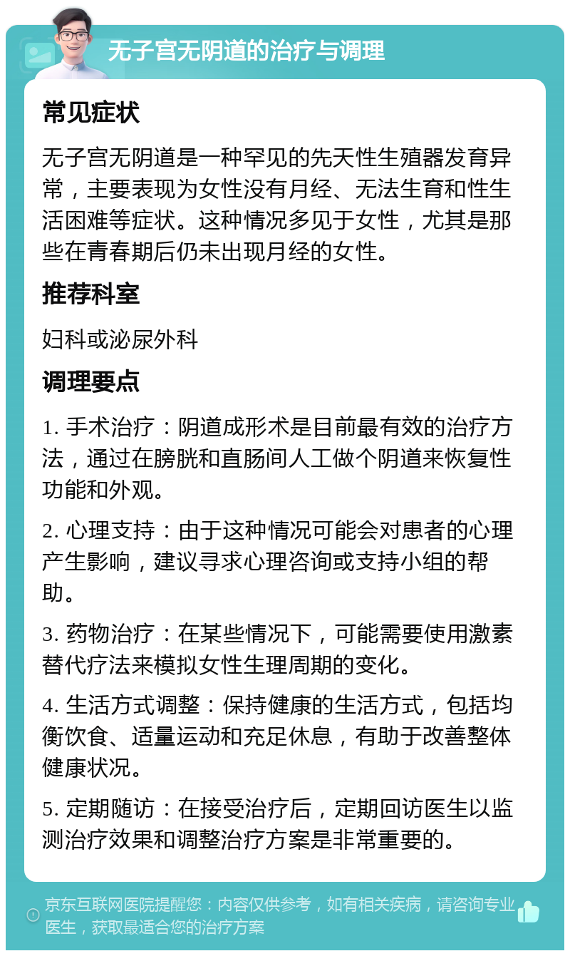 无子宫无阴道的治疗与调理 常见症状 无子宫无阴道是一种罕见的先天性生殖器发育异常，主要表现为女性没有月经、无法生育和性生活困难等症状。这种情况多见于女性，尤其是那些在青春期后仍未出现月经的女性。 推荐科室 妇科或泌尿外科 调理要点 1. 手术治疗：阴道成形术是目前最有效的治疗方法，通过在膀胱和直肠间人工做个阴道来恢复性功能和外观。 2. 心理支持：由于这种情况可能会对患者的心理产生影响，建议寻求心理咨询或支持小组的帮助。 3. 药物治疗：在某些情况下，可能需要使用激素替代疗法来模拟女性生理周期的变化。 4. 生活方式调整：保持健康的生活方式，包括均衡饮食、适量运动和充足休息，有助于改善整体健康状况。 5. 定期随访：在接受治疗后，定期回访医生以监测治疗效果和调整治疗方案是非常重要的。