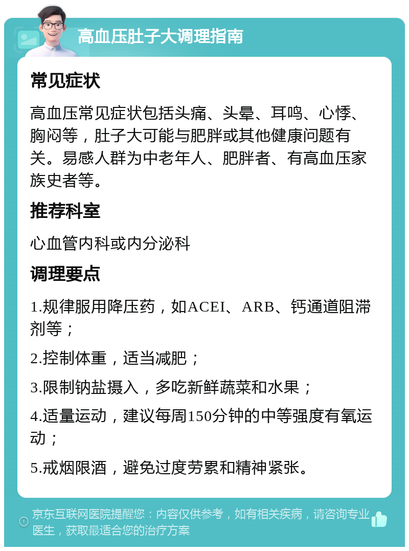 高血压肚子大调理指南 常见症状 高血压常见症状包括头痛、头晕、耳鸣、心悸、胸闷等，肚子大可能与肥胖或其他健康问题有关。易感人群为中老年人、肥胖者、有高血压家族史者等。 推荐科室 心血管内科或内分泌科 调理要点 1.规律服用降压药，如ACEI、ARB、钙通道阻滞剂等； 2.控制体重，适当减肥； 3.限制钠盐摄入，多吃新鲜蔬菜和水果； 4.适量运动，建议每周150分钟的中等强度有氧运动； 5.戒烟限酒，避免过度劳累和精神紧张。