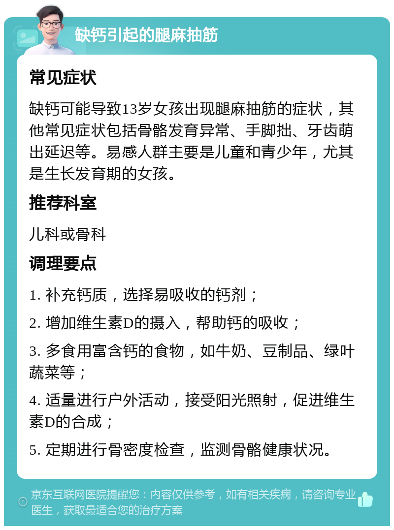 缺钙引起的腿麻抽筋 常见症状 缺钙可能导致13岁女孩出现腿麻抽筋的症状，其他常见症状包括骨骼发育异常、手脚拙、牙齿萌出延迟等。易感人群主要是儿童和青少年，尤其是生长发育期的女孩。 推荐科室 儿科或骨科 调理要点 1. 补充钙质，选择易吸收的钙剂； 2. 增加维生素D的摄入，帮助钙的吸收； 3. 多食用富含钙的食物，如牛奶、豆制品、绿叶蔬菜等； 4. 适量进行户外活动，接受阳光照射，促进维生素D的合成； 5. 定期进行骨密度检查，监测骨骼健康状况。