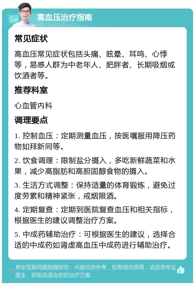 高血压治疗指南 常见症状 高血压常见症状包括头痛、眩晕、耳鸣、心悸等，易感人群为中老年人、肥胖者、长期吸烟或饮酒者等。 推荐科室 心血管内科 调理要点 1. 控制血压：定期测量血压，按医嘱服用降压药物如拜新同等。 2. 饮食调理：限制盐分摄入，多吃新鲜蔬菜和水果，减少高脂肪和高胆固醇食物的摄入。 3. 生活方式调整：保持适量的体育锻炼，避免过度劳累和精神紧张，戒烟限酒。 4. 定期复查：定期到医院复查血压和相关指标，根据医生的建议调整治疗方案。 5. 中成药辅助治疗：可根据医生的建议，选择合适的中成药如肾虚高血压中成药进行辅助治疗。