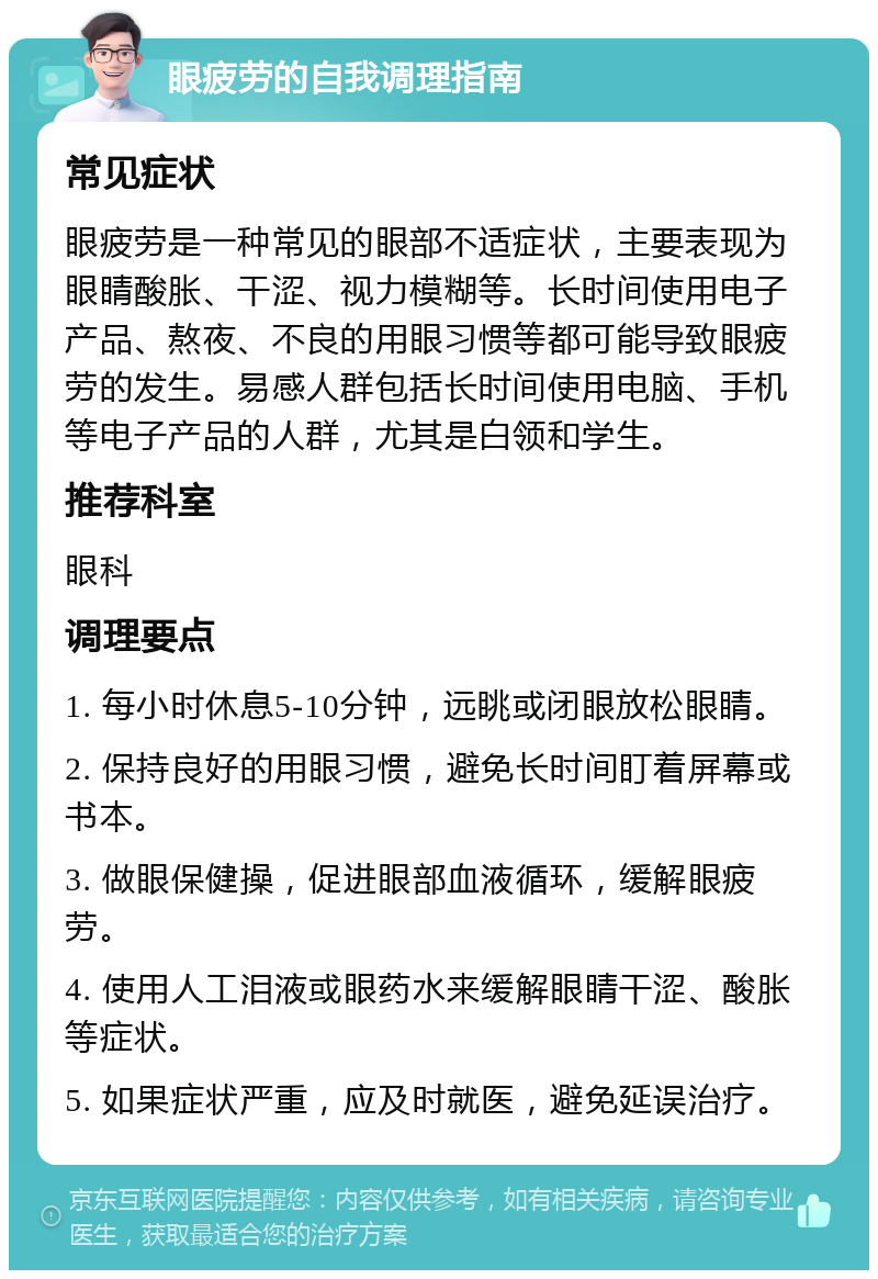 眼疲劳的自我调理指南 常见症状 眼疲劳是一种常见的眼部不适症状，主要表现为眼睛酸胀、干涩、视力模糊等。长时间使用电子产品、熬夜、不良的用眼习惯等都可能导致眼疲劳的发生。易感人群包括长时间使用电脑、手机等电子产品的人群，尤其是白领和学生。 推荐科室 眼科 调理要点 1. 每小时休息5-10分钟，远眺或闭眼放松眼睛。 2. 保持良好的用眼习惯，避免长时间盯着屏幕或书本。 3. 做眼保健操，促进眼部血液循环，缓解眼疲劳。 4. 使用人工泪液或眼药水来缓解眼睛干涩、酸胀等症状。 5. 如果症状严重，应及时就医，避免延误治疗。