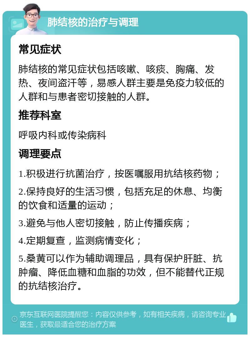 肺结核的治疗与调理 常见症状 肺结核的常见症状包括咳嗽、咳痰、胸痛、发热、夜间盗汗等，易感人群主要是免疫力较低的人群和与患者密切接触的人群。 推荐科室 呼吸内科或传染病科 调理要点 1.积极进行抗菌治疗，按医嘱服用抗结核药物； 2.保持良好的生活习惯，包括充足的休息、均衡的饮食和适量的运动； 3.避免与他人密切接触，防止传播疾病； 4.定期复查，监测病情变化； 5.桑黄可以作为辅助调理品，具有保护肝脏、抗肿瘤、降低血糖和血脂的功效，但不能替代正规的抗结核治疗。