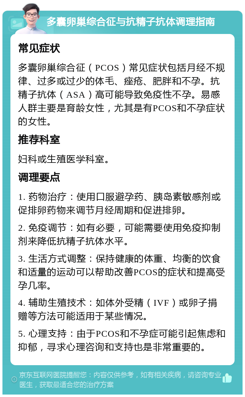 多囊卵巢综合征与抗精子抗体调理指南 常见症状 多囊卵巢综合征（PCOS）常见症状包括月经不规律、过多或过少的体毛、痤疮、肥胖和不孕。抗精子抗体（ASA）高可能导致免疫性不孕。易感人群主要是育龄女性，尤其是有PCOS和不孕症状的女性。 推荐科室 妇科或生殖医学科室。 调理要点 1. 药物治疗：使用口服避孕药、胰岛素敏感剂或促排卵药物来调节月经周期和促进排卵。 2. 免疫调节：如有必要，可能需要使用免疫抑制剂来降低抗精子抗体水平。 3. 生活方式调整：保持健康的体重、均衡的饮食和适量的运动可以帮助改善PCOS的症状和提高受孕几率。 4. 辅助生殖技术：如体外受精（IVF）或卵子捐赠等方法可能适用于某些情况。 5. 心理支持：由于PCOS和不孕症可能引起焦虑和抑郁，寻求心理咨询和支持也是非常重要的。