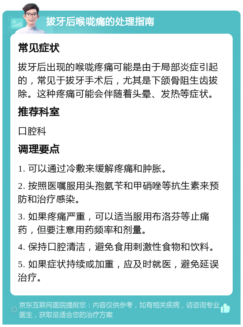 拔牙后喉咙痛的处理指南 常见症状 拔牙后出现的喉咙疼痛可能是由于局部炎症引起的，常见于拔牙手术后，尤其是下颌骨阻生齿拔除。这种疼痛可能会伴随着头晕、发热等症状。 推荐科室 口腔科 调理要点 1. 可以通过冷敷来缓解疼痛和肿胀。 2. 按照医嘱服用头孢氨苄和甲硝唑等抗生素来预防和治疗感染。 3. 如果疼痛严重，可以适当服用布洛芬等止痛药，但要注意用药频率和剂量。 4. 保持口腔清洁，避免食用刺激性食物和饮料。 5. 如果症状持续或加重，应及时就医，避免延误治疗。