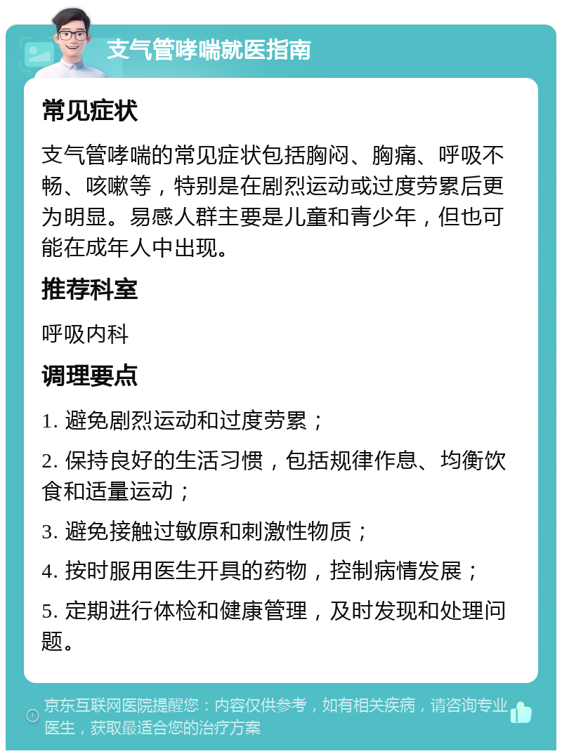 支气管哮喘就医指南 常见症状 支气管哮喘的常见症状包括胸闷、胸痛、呼吸不畅、咳嗽等，特别是在剧烈运动或过度劳累后更为明显。易感人群主要是儿童和青少年，但也可能在成年人中出现。 推荐科室 呼吸内科 调理要点 1. 避免剧烈运动和过度劳累； 2. 保持良好的生活习惯，包括规律作息、均衡饮食和适量运动； 3. 避免接触过敏原和刺激性物质； 4. 按时服用医生开具的药物，控制病情发展； 5. 定期进行体检和健康管理，及时发现和处理问题。