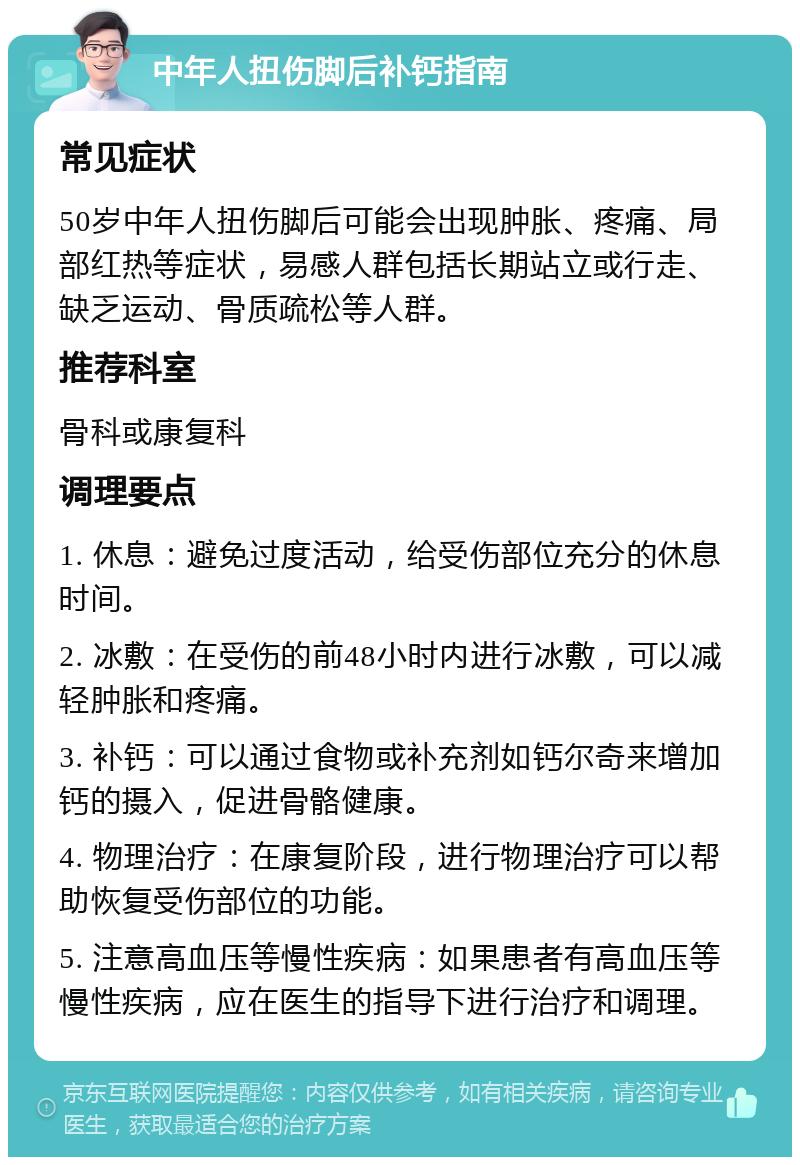 中年人扭伤脚后补钙指南 常见症状 50岁中年人扭伤脚后可能会出现肿胀、疼痛、局部红热等症状，易感人群包括长期站立或行走、缺乏运动、骨质疏松等人群。 推荐科室 骨科或康复科 调理要点 1. 休息：避免过度活动，给受伤部位充分的休息时间。 2. 冰敷：在受伤的前48小时内进行冰敷，可以减轻肿胀和疼痛。 3. 补钙：可以通过食物或补充剂如钙尔奇来增加钙的摄入，促进骨骼健康。 4. 物理治疗：在康复阶段，进行物理治疗可以帮助恢复受伤部位的功能。 5. 注意高血压等慢性疾病：如果患者有高血压等慢性疾病，应在医生的指导下进行治疗和调理。