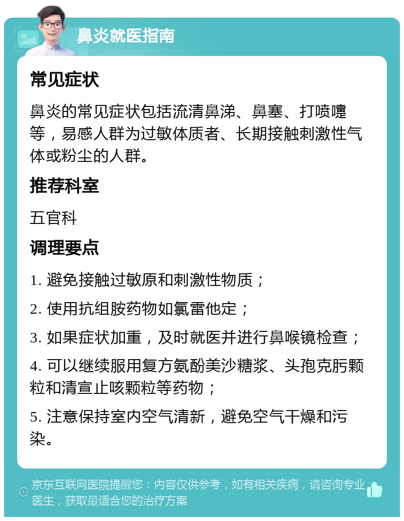 鼻炎就医指南 常见症状 鼻炎的常见症状包括流清鼻涕、鼻塞、打喷嚏等，易感人群为过敏体质者、长期接触刺激性气体或粉尘的人群。 推荐科室 五官科 调理要点 1. 避免接触过敏原和刺激性物质； 2. 使用抗组胺药物如氯雷他定； 3. 如果症状加重，及时就医并进行鼻喉镜检查； 4. 可以继续服用复方氨酚美沙糖浆、头孢克肟颗粒和清宣止咳颗粒等药物； 5. 注意保持室内空气清新，避免空气干燥和污染。