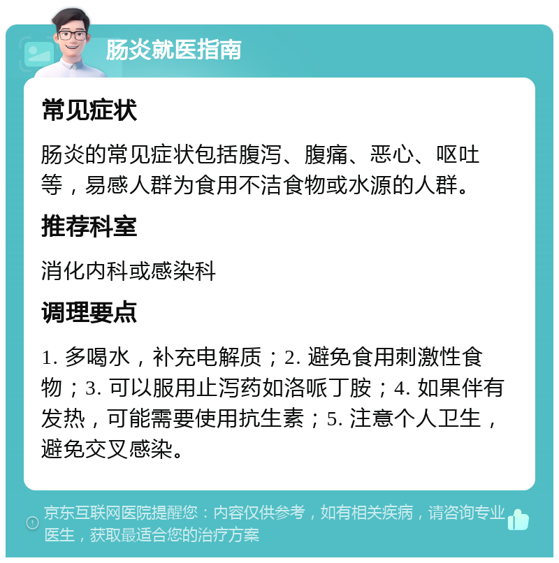 肠炎就医指南 常见症状 肠炎的常见症状包括腹泻、腹痛、恶心、呕吐等，易感人群为食用不洁食物或水源的人群。 推荐科室 消化内科或感染科 调理要点 1. 多喝水，补充电解质；2. 避免食用刺激性食物；3. 可以服用止泻药如洛哌丁胺；4. 如果伴有发热，可能需要使用抗生素；5. 注意个人卫生，避免交叉感染。