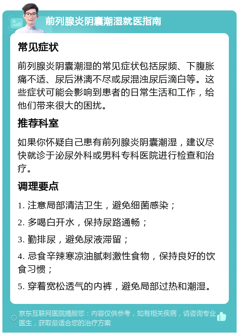 前列腺炎阴囊潮湿就医指南 常见症状 前列腺炎阴囊潮湿的常见症状包括尿频、下腹胀痛不适、尿后淋漓不尽或尿混浊尿后滴白等。这些症状可能会影响到患者的日常生活和工作，给他们带来很大的困扰。 推荐科室 如果你怀疑自己患有前列腺炎阴囊潮湿，建议尽快就诊于泌尿外科或男科专科医院进行检查和治疗。 调理要点 1. 注意局部清洁卫生，避免细菌感染； 2. 多喝白开水，保持尿路通畅； 3. 勤排尿，避免尿液滞留； 4. 忌食辛辣寒凉油腻刺激性食物，保持良好的饮食习惯； 5. 穿着宽松透气的内裤，避免局部过热和潮湿。