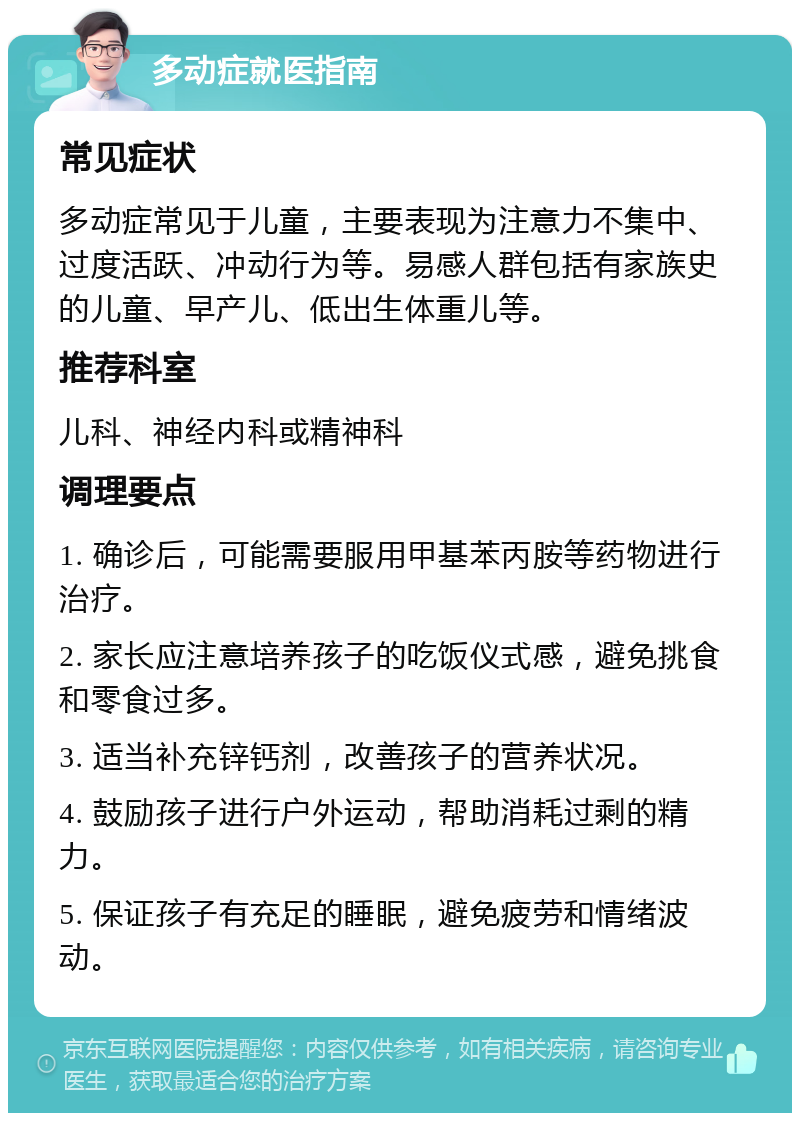 多动症就医指南 常见症状 多动症常见于儿童，主要表现为注意力不集中、过度活跃、冲动行为等。易感人群包括有家族史的儿童、早产儿、低出生体重儿等。 推荐科室 儿科、神经内科或精神科 调理要点 1. 确诊后，可能需要服用甲基苯丙胺等药物进行治疗。 2. 家长应注意培养孩子的吃饭仪式感，避免挑食和零食过多。 3. 适当补充锌钙剂，改善孩子的营养状况。 4. 鼓励孩子进行户外运动，帮助消耗过剩的精力。 5. 保证孩子有充足的睡眠，避免疲劳和情绪波动。