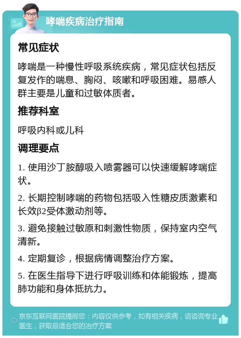 哮喘疾病治疗指南 常见症状 哮喘是一种慢性呼吸系统疾病，常见症状包括反复发作的喘息、胸闷、咳嗽和呼吸困难。易感人群主要是儿童和过敏体质者。 推荐科室 呼吸内科或儿科 调理要点 1. 使用沙丁胺醇吸入喷雾器可以快速缓解哮喘症状。 2. 长期控制哮喘的药物包括吸入性糖皮质激素和长效β2受体激动剂等。 3. 避免接触过敏原和刺激性物质，保持室内空气清新。 4. 定期复诊，根据病情调整治疗方案。 5. 在医生指导下进行呼吸训练和体能锻炼，提高肺功能和身体抵抗力。