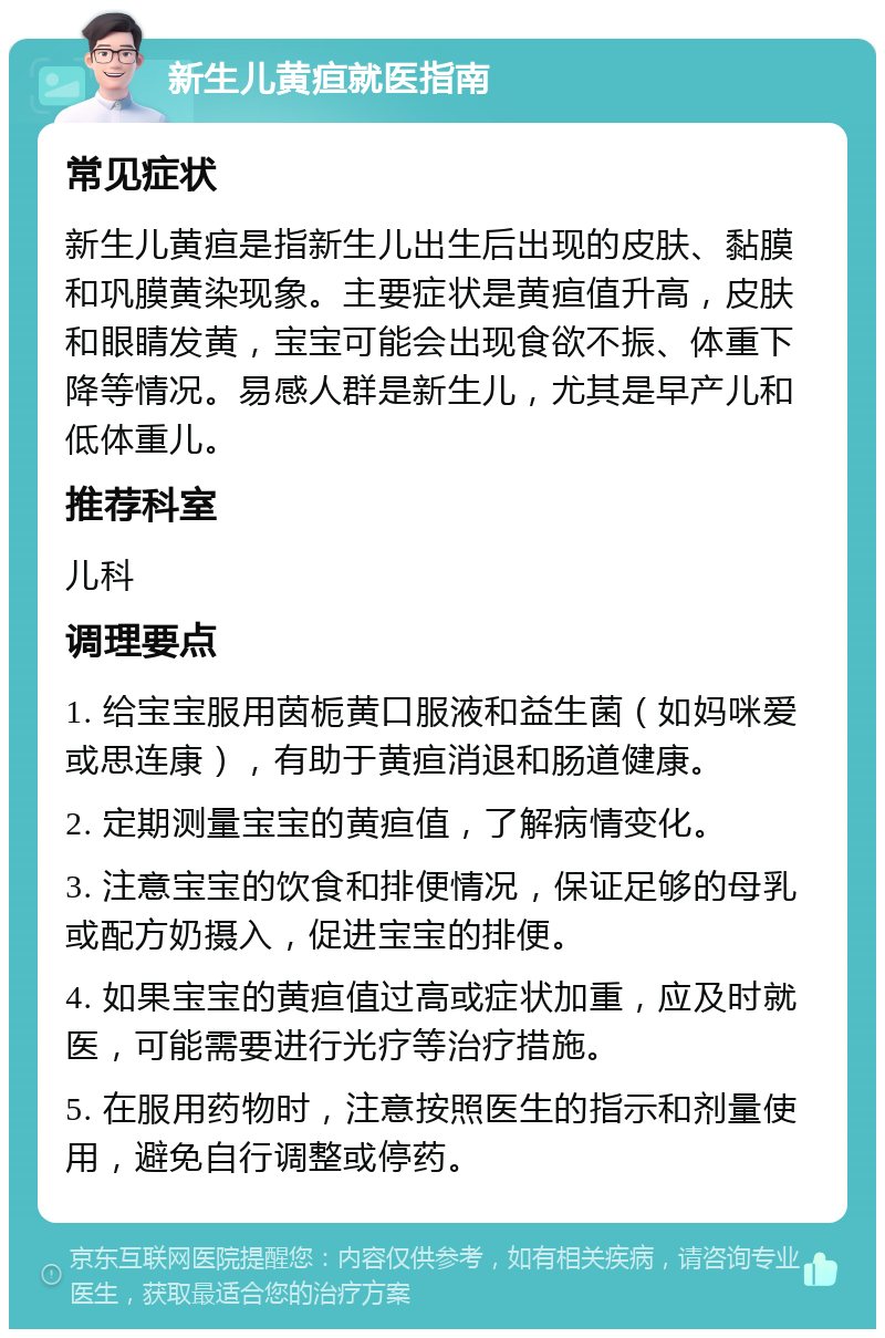 新生儿黄疸就医指南 常见症状 新生儿黄疸是指新生儿出生后出现的皮肤、黏膜和巩膜黄染现象。主要症状是黄疸值升高，皮肤和眼睛发黄，宝宝可能会出现食欲不振、体重下降等情况。易感人群是新生儿，尤其是早产儿和低体重儿。 推荐科室 儿科 调理要点 1. 给宝宝服用茵栀黄口服液和益生菌（如妈咪爱或思连康），有助于黄疸消退和肠道健康。 2. 定期测量宝宝的黄疸值，了解病情变化。 3. 注意宝宝的饮食和排便情况，保证足够的母乳或配方奶摄入，促进宝宝的排便。 4. 如果宝宝的黄疸值过高或症状加重，应及时就医，可能需要进行光疗等治疗措施。 5. 在服用药物时，注意按照医生的指示和剂量使用，避免自行调整或停药。