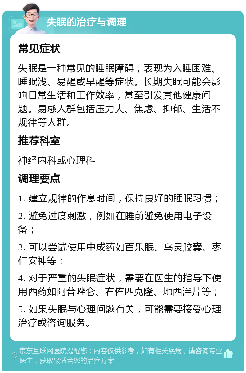 失眠的治疗与调理 常见症状 失眠是一种常见的睡眠障碍，表现为入睡困难、睡眠浅、易醒或早醒等症状。长期失眠可能会影响日常生活和工作效率，甚至引发其他健康问题。易感人群包括压力大、焦虑、抑郁、生活不规律等人群。 推荐科室 神经内科或心理科 调理要点 1. 建立规律的作息时间，保持良好的睡眠习惯； 2. 避免过度刺激，例如在睡前避免使用电子设备； 3. 可以尝试使用中成药如百乐眠、乌灵胶囊、枣仁安神等； 4. 对于严重的失眠症状，需要在医生的指导下使用西药如阿普唑仑、右佐匹克隆、地西泮片等； 5. 如果失眠与心理问题有关，可能需要接受心理治疗或咨询服务。