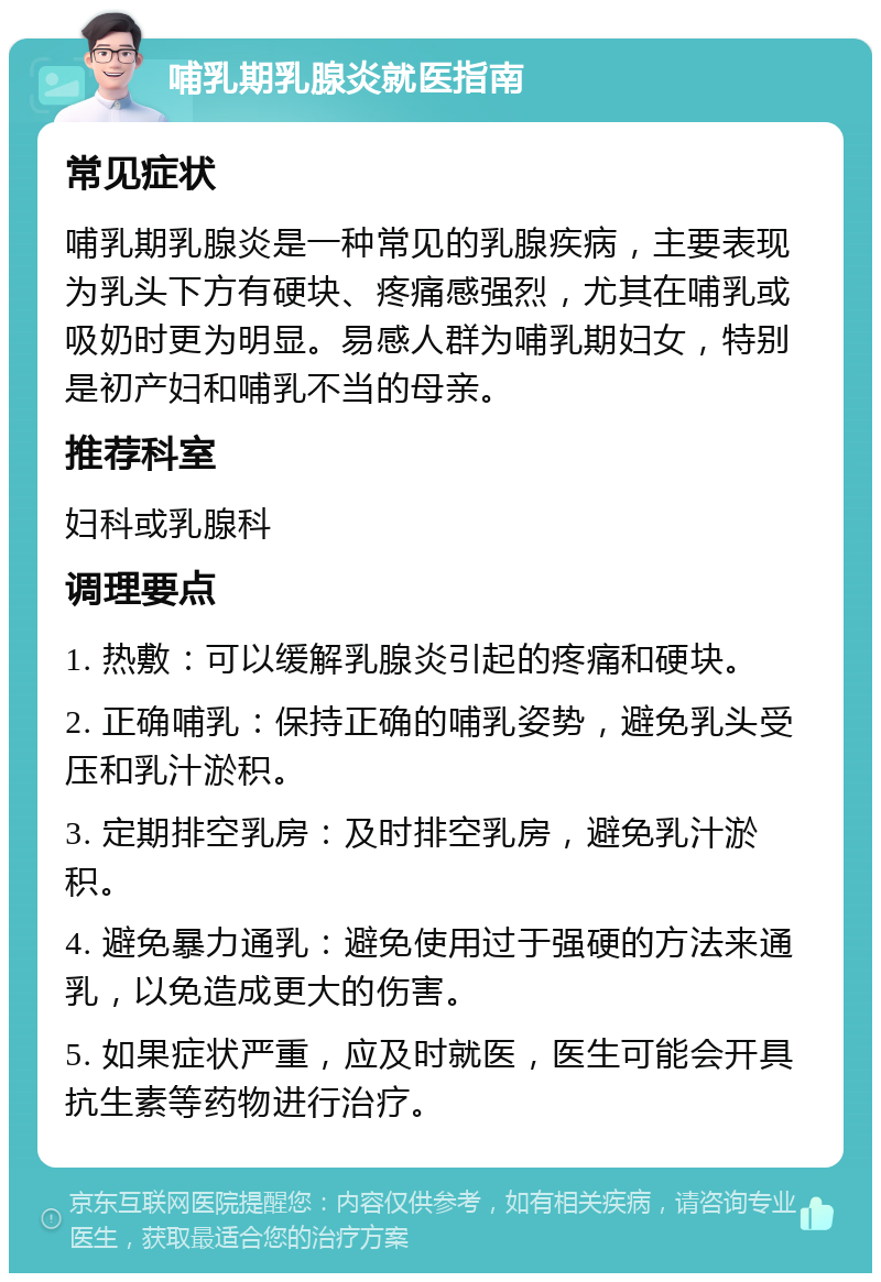 哺乳期乳腺炎就医指南 常见症状 哺乳期乳腺炎是一种常见的乳腺疾病，主要表现为乳头下方有硬块、疼痛感强烈，尤其在哺乳或吸奶时更为明显。易感人群为哺乳期妇女，特别是初产妇和哺乳不当的母亲。 推荐科室 妇科或乳腺科 调理要点 1. 热敷：可以缓解乳腺炎引起的疼痛和硬块。 2. 正确哺乳：保持正确的哺乳姿势，避免乳头受压和乳汁淤积。 3. 定期排空乳房：及时排空乳房，避免乳汁淤积。 4. 避免暴力通乳：避免使用过于强硬的方法来通乳，以免造成更大的伤害。 5. 如果症状严重，应及时就医，医生可能会开具抗生素等药物进行治疗。