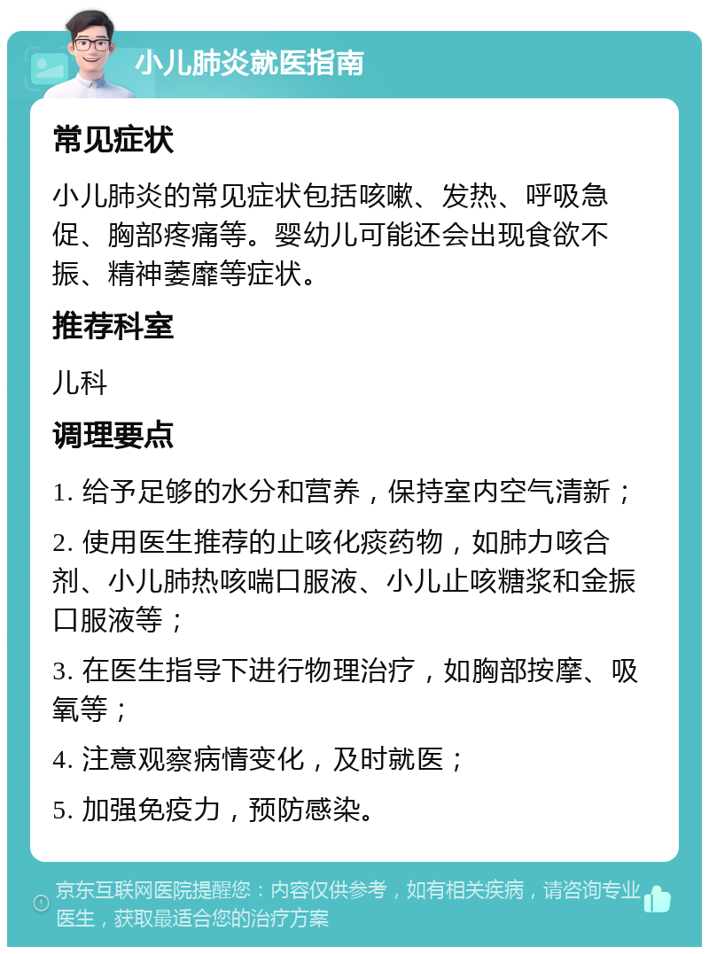 小儿肺炎就医指南 常见症状 小儿肺炎的常见症状包括咳嗽、发热、呼吸急促、胸部疼痛等。婴幼儿可能还会出现食欲不振、精神萎靡等症状。 推荐科室 儿科 调理要点 1. 给予足够的水分和营养，保持室内空气清新； 2. 使用医生推荐的止咳化痰药物，如肺力咳合剂、小儿肺热咳喘口服液、小儿止咳糖浆和金振口服液等； 3. 在医生指导下进行物理治疗，如胸部按摩、吸氧等； 4. 注意观察病情变化，及时就医； 5. 加强免疫力，预防感染。