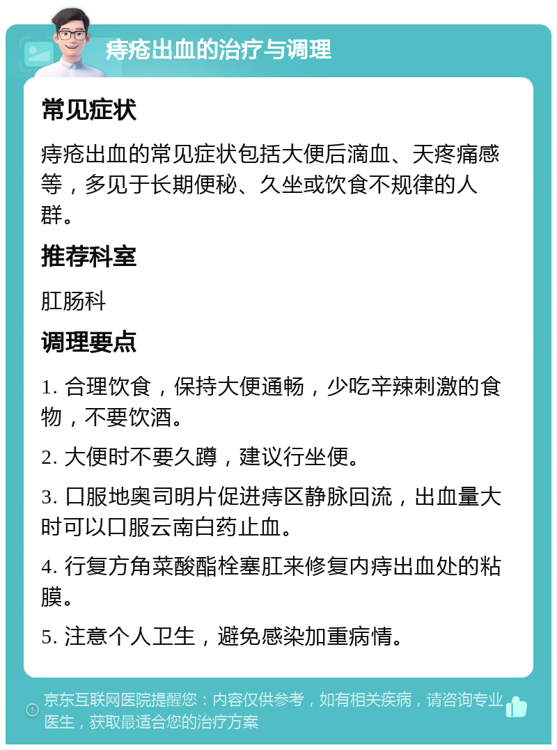 痔疮出血的治疗与调理 常见症状 痔疮出血的常见症状包括大便后滴血、天疼痛感等，多见于长期便秘、久坐或饮食不规律的人群。 推荐科室 肛肠科 调理要点 1. 合理饮食，保持大便通畅，少吃辛辣刺激的食物，不要饮酒。 2. 大便时不要久蹲，建议行坐便。 3. 口服地奥司明片促进痔区静脉回流，出血量大时可以口服云南白药止血。 4. 行复方角菜酸酯栓塞肛来修复内痔出血处的粘膜。 5. 注意个人卫生，避免感染加重病情。