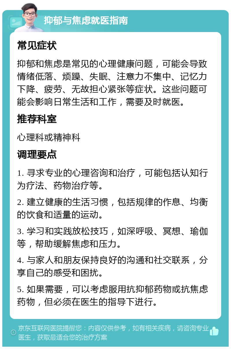 抑郁与焦虑就医指南 常见症状 抑郁和焦虑是常见的心理健康问题，可能会导致情绪低落、烦躁、失眠、注意力不集中、记忆力下降、疲劳、无故担心紧张等症状。这些问题可能会影响日常生活和工作，需要及时就医。 推荐科室 心理科或精神科 调理要点 1. 寻求专业的心理咨询和治疗，可能包括认知行为疗法、药物治疗等。 2. 建立健康的生活习惯，包括规律的作息、均衡的饮食和适量的运动。 3. 学习和实践放松技巧，如深呼吸、冥想、瑜伽等，帮助缓解焦虑和压力。 4. 与家人和朋友保持良好的沟通和社交联系，分享自己的感受和困扰。 5. 如果需要，可以考虑服用抗抑郁药物或抗焦虑药物，但必须在医生的指导下进行。