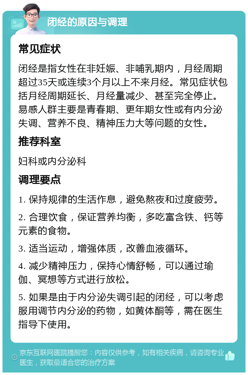 闭经的原因与调理 常见症状 闭经是指女性在非妊娠、非哺乳期内，月经周期超过35天或连续3个月以上不来月经。常见症状包括月经周期延长、月经量减少、甚至完全停止。易感人群主要是青春期、更年期女性或有内分泌失调、营养不良、精神压力大等问题的女性。 推荐科室 妇科或内分泌科 调理要点 1. 保持规律的生活作息，避免熬夜和过度疲劳。 2. 合理饮食，保证营养均衡，多吃富含铁、钙等元素的食物。 3. 适当运动，增强体质，改善血液循环。 4. 减少精神压力，保持心情舒畅，可以通过瑜伽、冥想等方式进行放松。 5. 如果是由于内分泌失调引起的闭经，可以考虑服用调节内分泌的药物，如黄体酮等，需在医生指导下使用。