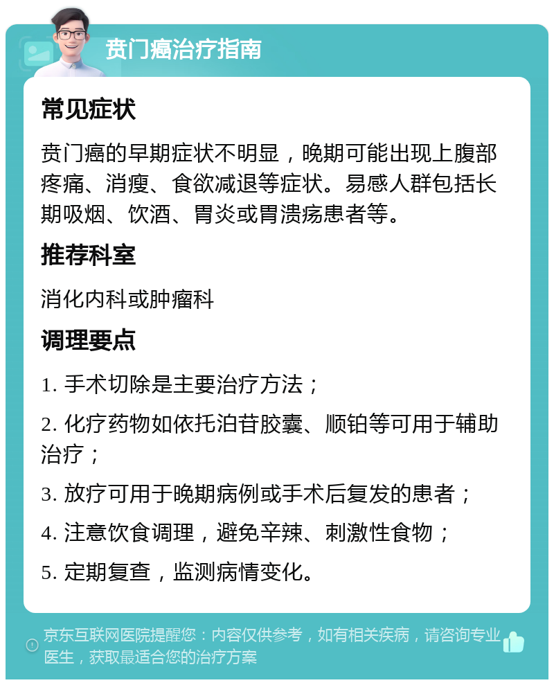 贲门癌治疗指南 常见症状 贲门癌的早期症状不明显，晚期可能出现上腹部疼痛、消瘦、食欲减退等症状。易感人群包括长期吸烟、饮酒、胃炎或胃溃疡患者等。 推荐科室 消化内科或肿瘤科 调理要点 1. 手术切除是主要治疗方法； 2. 化疗药物如依托泊苷胶囊、顺铂等可用于辅助治疗； 3. 放疗可用于晚期病例或手术后复发的患者； 4. 注意饮食调理，避免辛辣、刺激性食物； 5. 定期复查，监测病情变化。