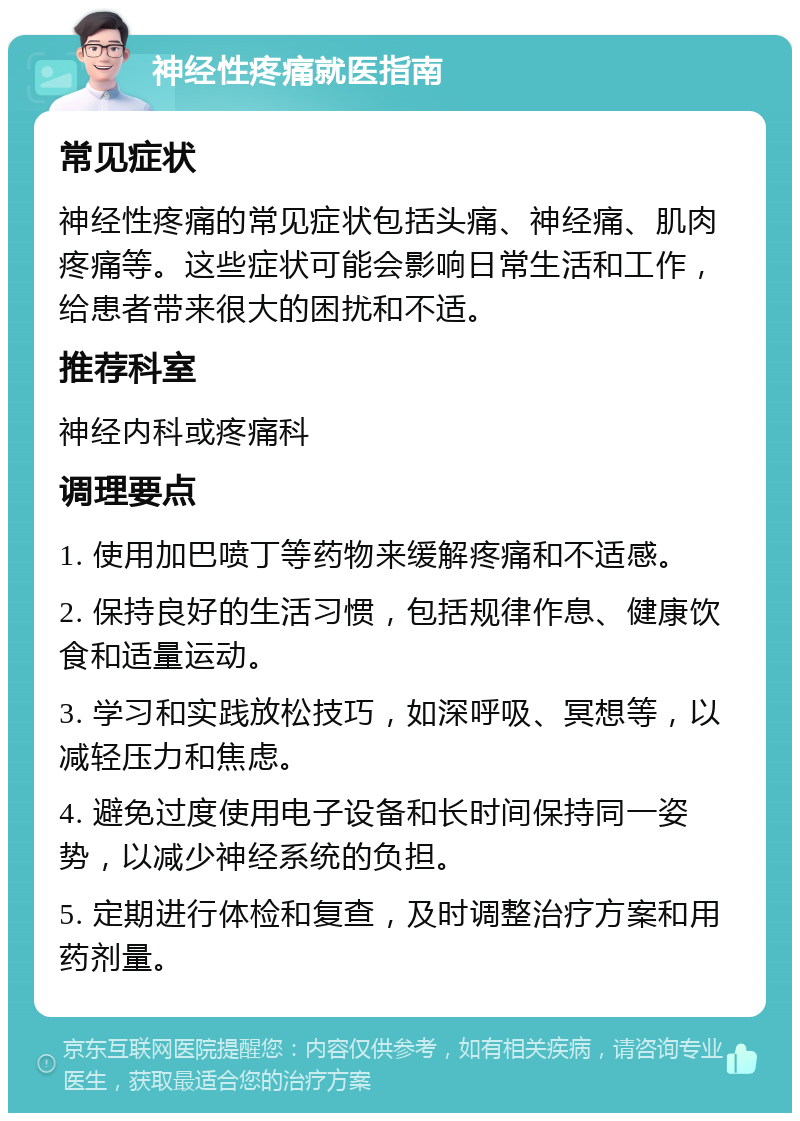 神经性疼痛就医指南 常见症状 神经性疼痛的常见症状包括头痛、神经痛、肌肉疼痛等。这些症状可能会影响日常生活和工作，给患者带来很大的困扰和不适。 推荐科室 神经内科或疼痛科 调理要点 1. 使用加巴喷丁等药物来缓解疼痛和不适感。 2. 保持良好的生活习惯，包括规律作息、健康饮食和适量运动。 3. 学习和实践放松技巧，如深呼吸、冥想等，以减轻压力和焦虑。 4. 避免过度使用电子设备和长时间保持同一姿势，以减少神经系统的负担。 5. 定期进行体检和复查，及时调整治疗方案和用药剂量。