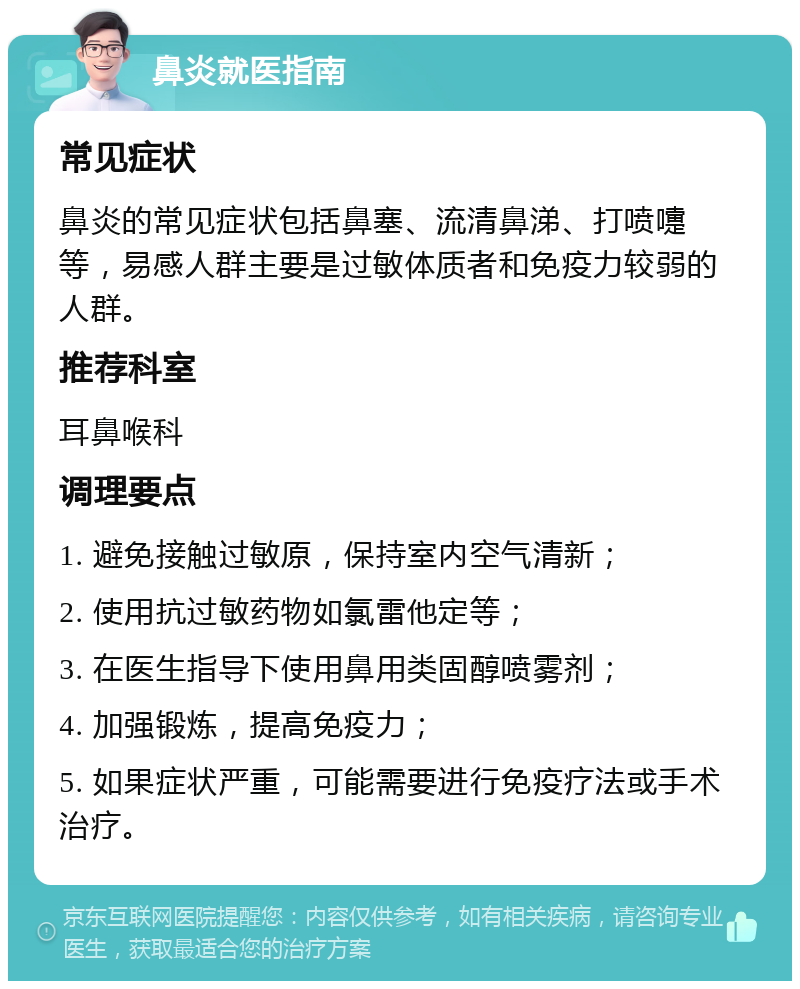 鼻炎就医指南 常见症状 鼻炎的常见症状包括鼻塞、流清鼻涕、打喷嚏等，易感人群主要是过敏体质者和免疫力较弱的人群。 推荐科室 耳鼻喉科 调理要点 1. 避免接触过敏原，保持室内空气清新； 2. 使用抗过敏药物如氯雷他定等； 3. 在医生指导下使用鼻用类固醇喷雾剂； 4. 加强锻炼，提高免疫力； 5. 如果症状严重，可能需要进行免疫疗法或手术治疗。