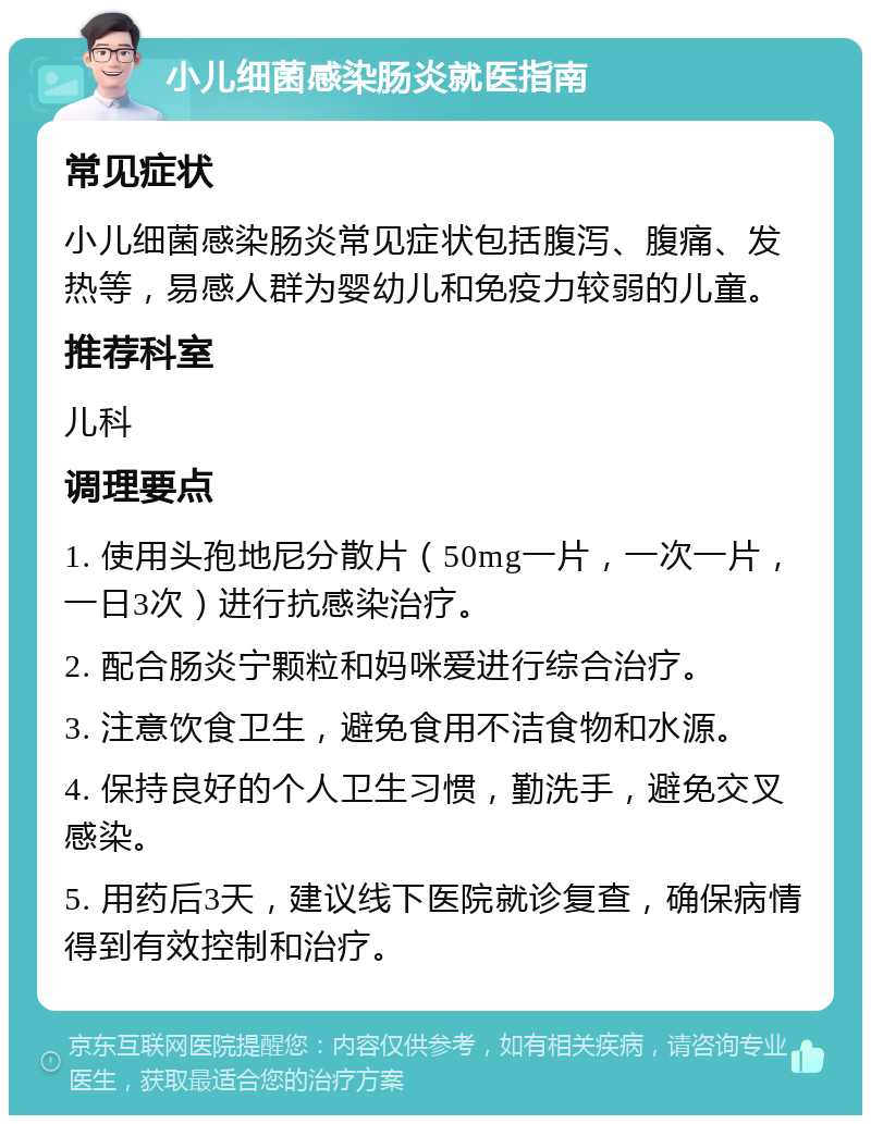 小儿细菌感染肠炎就医指南 常见症状 小儿细菌感染肠炎常见症状包括腹泻、腹痛、发热等，易感人群为婴幼儿和免疫力较弱的儿童。 推荐科室 儿科 调理要点 1. 使用头孢地尼分散片（50mg一片，一次一片，一日3次）进行抗感染治疗。 2. 配合肠炎宁颗粒和妈咪爱进行综合治疗。 3. 注意饮食卫生，避免食用不洁食物和水源。 4. 保持良好的个人卫生习惯，勤洗手，避免交叉感染。 5. 用药后3天，建议线下医院就诊复查，确保病情得到有效控制和治疗。