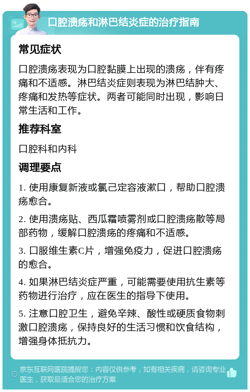 口腔溃疡和淋巴结炎症的治疗指南 常见症状 口腔溃疡表现为口腔黏膜上出现的溃疡，伴有疼痛和不适感。淋巴结炎症则表现为淋巴结肿大、疼痛和发热等症状。两者可能同时出现，影响日常生活和工作。 推荐科室 口腔科和内科 调理要点 1. 使用康复新液或氯己定容液漱口，帮助口腔溃疡愈合。 2. 使用溃疡贴、西瓜霜喷雾剂或口腔溃疡散等局部药物，缓解口腔溃疡的疼痛和不适感。 3. 口服维生素C片，增强免疫力，促进口腔溃疡的愈合。 4. 如果淋巴结炎症严重，可能需要使用抗生素等药物进行治疗，应在医生的指导下使用。 5. 注意口腔卫生，避免辛辣、酸性或硬质食物刺激口腔溃疡，保持良好的生活习惯和饮食结构，增强身体抵抗力。