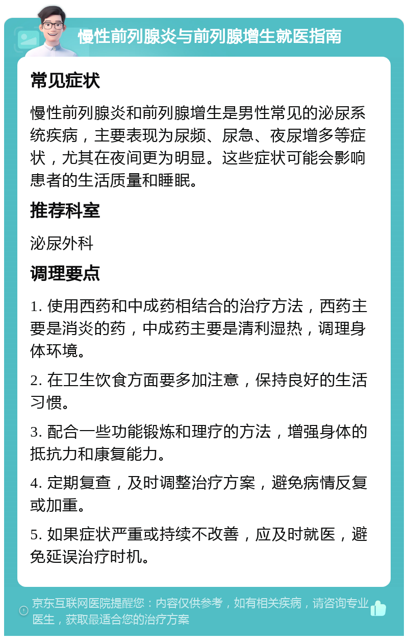 慢性前列腺炎与前列腺增生就医指南 常见症状 慢性前列腺炎和前列腺增生是男性常见的泌尿系统疾病，主要表现为尿频、尿急、夜尿增多等症状，尤其在夜间更为明显。这些症状可能会影响患者的生活质量和睡眠。 推荐科室 泌尿外科 调理要点 1. 使用西药和中成药相结合的治疗方法，西药主要是消炎的药，中成药主要是清利湿热，调理身体环境。 2. 在卫生饮食方面要多加注意，保持良好的生活习惯。 3. 配合一些功能锻炼和理疗的方法，增强身体的抵抗力和康复能力。 4. 定期复查，及时调整治疗方案，避免病情反复或加重。 5. 如果症状严重或持续不改善，应及时就医，避免延误治疗时机。