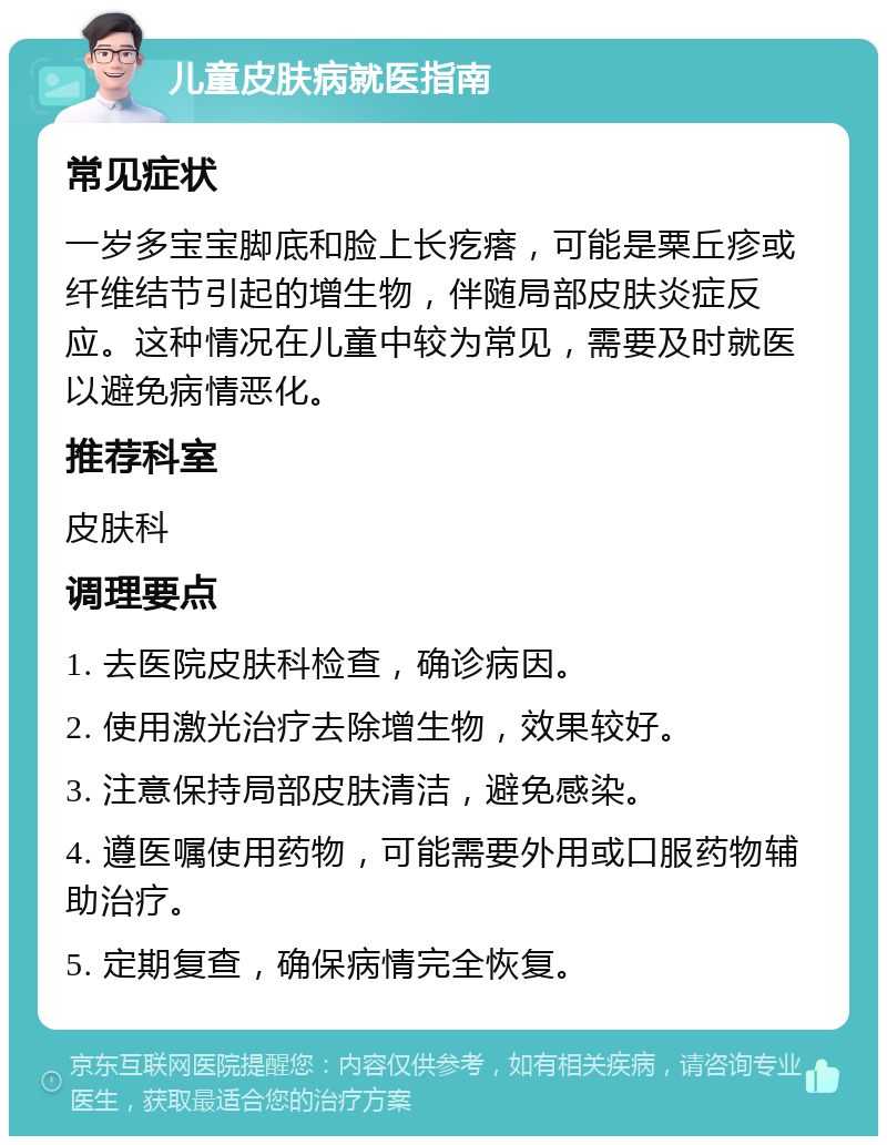 儿童皮肤病就医指南 常见症状 一岁多宝宝脚底和脸上长疙瘩，可能是粟丘疹或纤维结节引起的增生物，伴随局部皮肤炎症反应。这种情况在儿童中较为常见，需要及时就医以避免病情恶化。 推荐科室 皮肤科 调理要点 1. 去医院皮肤科检查，确诊病因。 2. 使用激光治疗去除增生物，效果较好。 3. 注意保持局部皮肤清洁，避免感染。 4. 遵医嘱使用药物，可能需要外用或口服药物辅助治疗。 5. 定期复查，确保病情完全恢复。