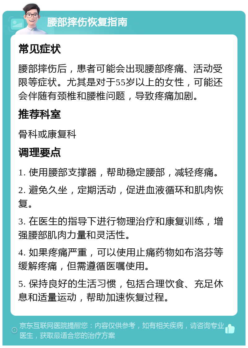 腰部摔伤恢复指南 常见症状 腰部摔伤后，患者可能会出现腰部疼痛、活动受限等症状。尤其是对于55岁以上的女性，可能还会伴随有颈椎和腰椎问题，导致疼痛加剧。 推荐科室 骨科或康复科 调理要点 1. 使用腰部支撑器，帮助稳定腰部，减轻疼痛。 2. 避免久坐，定期活动，促进血液循环和肌肉恢复。 3. 在医生的指导下进行物理治疗和康复训练，增强腰部肌肉力量和灵活性。 4. 如果疼痛严重，可以使用止痛药物如布洛芬等缓解疼痛，但需遵循医嘱使用。 5. 保持良好的生活习惯，包括合理饮食、充足休息和适量运动，帮助加速恢复过程。