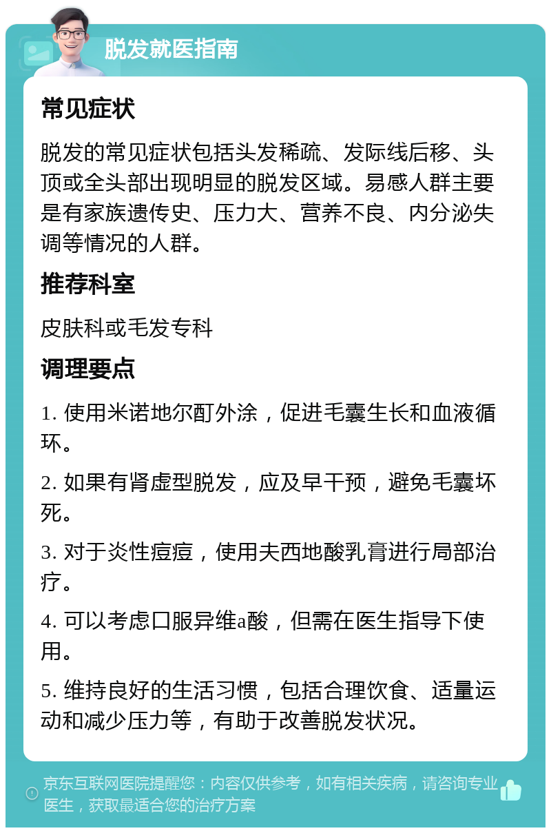 脱发就医指南 常见症状 脱发的常见症状包括头发稀疏、发际线后移、头顶或全头部出现明显的脱发区域。易感人群主要是有家族遗传史、压力大、营养不良、内分泌失调等情况的人群。 推荐科室 皮肤科或毛发专科 调理要点 1. 使用米诺地尔酊外涂，促进毛囊生长和血液循环。 2. 如果有肾虚型脱发，应及早干预，避免毛囊坏死。 3. 对于炎性痘痘，使用夫西地酸乳膏进行局部治疗。 4. 可以考虑口服异维a酸，但需在医生指导下使用。 5. 维持良好的生活习惯，包括合理饮食、适量运动和减少压力等，有助于改善脱发状况。