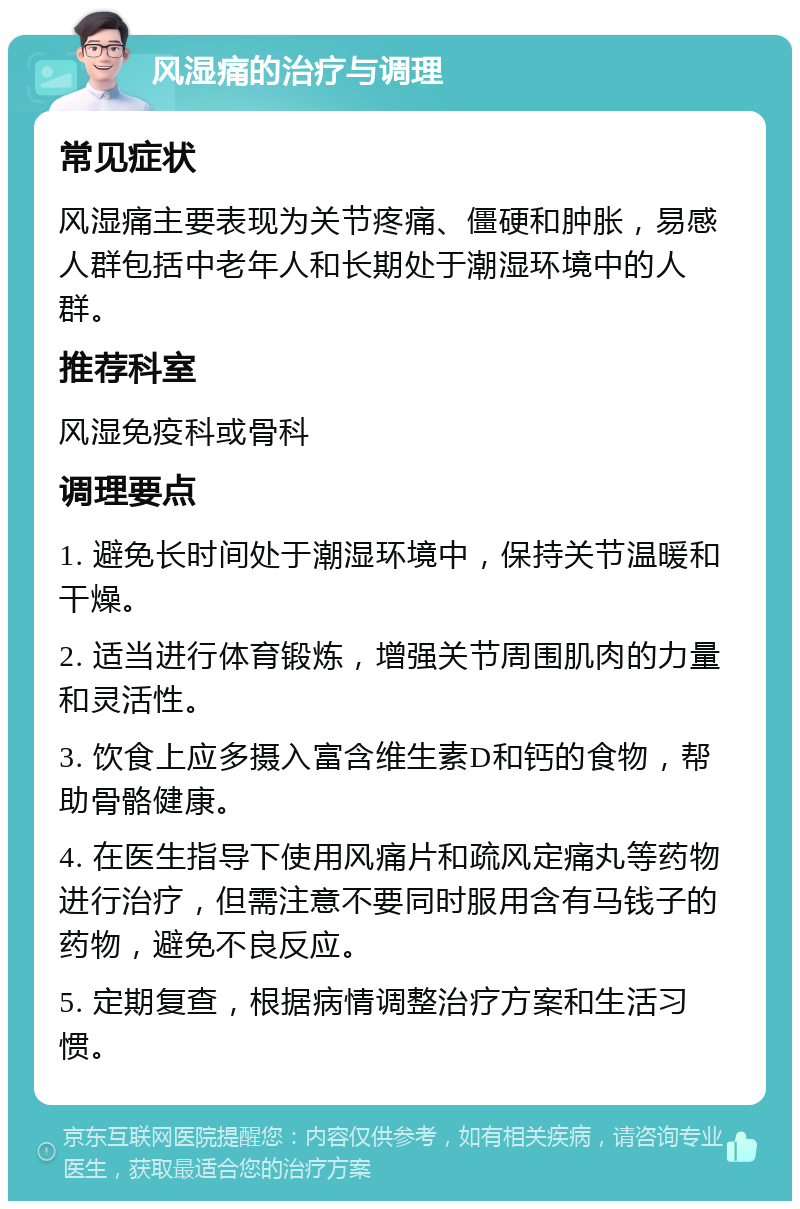 风湿痛的治疗与调理 常见症状 风湿痛主要表现为关节疼痛、僵硬和肿胀，易感人群包括中老年人和长期处于潮湿环境中的人群。 推荐科室 风湿免疫科或骨科 调理要点 1. 避免长时间处于潮湿环境中，保持关节温暖和干燥。 2. 适当进行体育锻炼，增强关节周围肌肉的力量和灵活性。 3. 饮食上应多摄入富含维生素D和钙的食物，帮助骨骼健康。 4. 在医生指导下使用风痛片和疏风定痛丸等药物进行治疗，但需注意不要同时服用含有马钱子的药物，避免不良反应。 5. 定期复查，根据病情调整治疗方案和生活习惯。