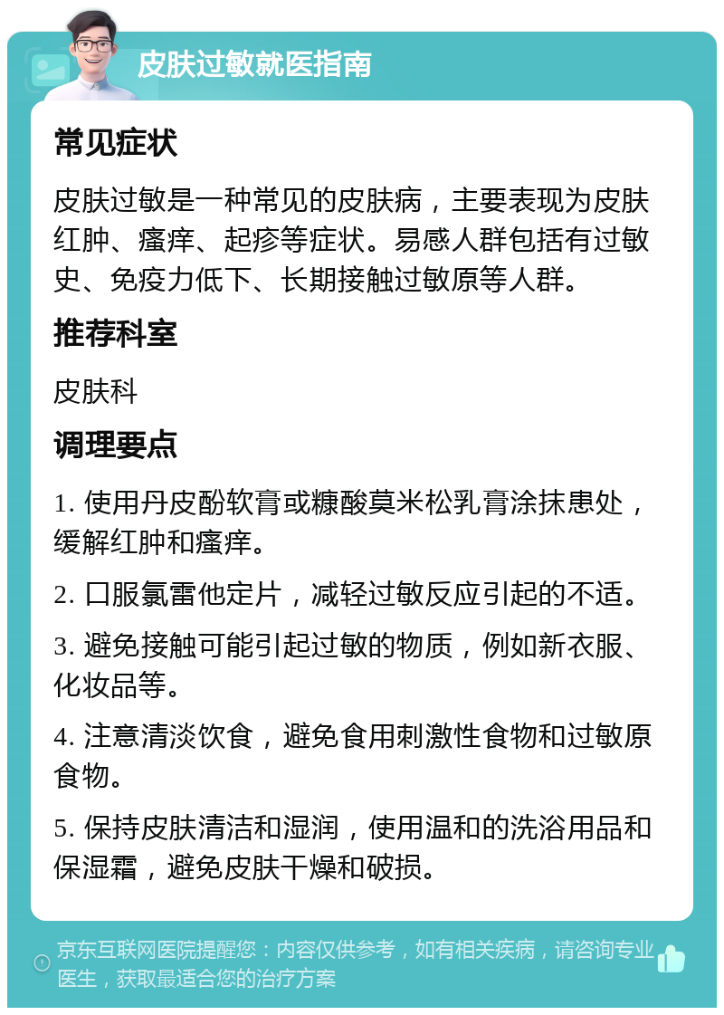 皮肤过敏就医指南 常见症状 皮肤过敏是一种常见的皮肤病，主要表现为皮肤红肿、瘙痒、起疹等症状。易感人群包括有过敏史、免疫力低下、长期接触过敏原等人群。 推荐科室 皮肤科 调理要点 1. 使用丹皮酚软膏或糠酸莫米松乳膏涂抹患处，缓解红肿和瘙痒。 2. 口服氯雷他定片，减轻过敏反应引起的不适。 3. 避免接触可能引起过敏的物质，例如新衣服、化妆品等。 4. 注意清淡饮食，避免食用刺激性食物和过敏原食物。 5. 保持皮肤清洁和湿润，使用温和的洗浴用品和保湿霜，避免皮肤干燥和破损。